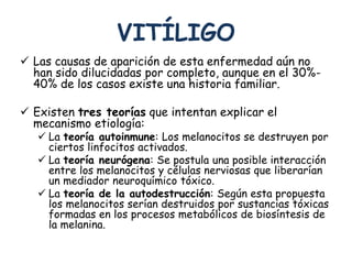VITÍLIGO 
 Las causas de aparición de esta enfermedad aún no 
han sido dilucidadas por completo, aunque en el 30%- 
40% de los casos existe una historia familiar. 
 Existen tres teorías que intentan explicar el 
mecanismo etiología: 
 La teoría autoinmune: Los melanocitos se destruyen por 
ciertos linfocitos activados. 
 La teoría neurógena: Se postula una posible interacción 
entre los melanocitos y células nerviosas que liberarían 
un mediador neuroquímico tóxico. 
 La teoría de la autodestrucción: Según esta propuesta 
los melanocitos serían destruidos por sustancias tóxicas 
formadas en los procesos metabólicos de biosíntesis de 
la melanina. 
 