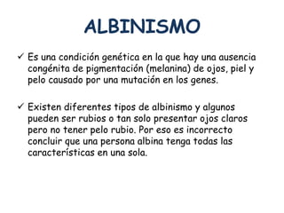ALBINISMO 
 Es una condición genética en la que hay una ausencia 
congénita de pigmentación (melanina) de ojos, piel y 
pelo causado por una mutación en los genes. 
 Existen diferentes tipos de albinismo y algunos 
pueden ser rubios o tan solo presentar ojos claros 
pero no tener pelo rubio. Por eso es incorrecto 
concluir que una persona albina tenga todas las 
características en una sola. 
 