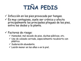 TIÑA PEDIS 
 Infección en los pies provocada por hongos. 
 Es muy contagiosa, suele ser crónica y afecta 
principalmente los principales pliegues de los pies, 
entre los dedos y la planta. 
 Factores de riesgo: 
 Humedad, mal secado de pies, duchas públicas, etc. 
 Uso de calzado cerrado, especialmente recubierto con 
plástico. 
 Sudoración abundante. 
 Lesión menor en las uñas o en la piel. 
 