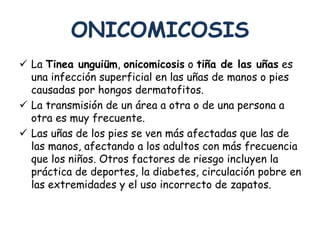 ONICOMICOSIS 
 La Tinea unguiüm, onicomicosis o tiña de las uñas es 
una infección superficial en las uñas de manos o pies 
causadas por hongos dermatofitos. 
 La transmisión de un área a otra o de una persona a 
otra es muy frecuente. 
 Las uñas de los pies se ven más afectadas que las de 
las manos, afectando a los adultos con más frecuencia 
que los niños. Otros factores de riesgo incluyen la 
práctica de deportes, la diabetes, circulación pobre en 
las extremidades y el uso incorrecto de zapatos. 
 