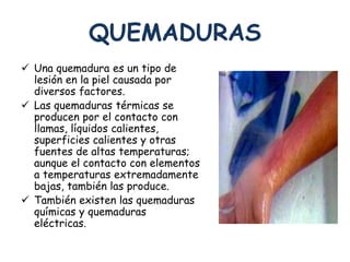 QUEMADURAS 
 Una quemadura es un tipo de 
lesión en la piel causada por 
diversos factores. 
 Las quemaduras térmicas se 
producen por el contacto con 
llamas, líquidos calientes, 
superficies calientes y otras 
fuentes de altas temperaturas; 
aunque el contacto con elementos 
a temperaturas extremadamente 
bajas, también las produce. 
 También existen las quemaduras 
químicas y quemaduras 
eléctricas. 
 