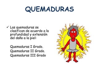 QUEMADURAS 
 Las quemaduras se 
clasifican de acuerdo a la 
profundidad y extensión 
del daño a la piel: 
Quemaduras I Grado. 
Quemaduras II Grado. 
Quemaduras III Grado 
 
