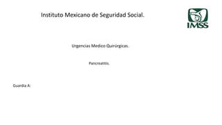 Instituto Mexicano de Seguridad Social.
Urgencias Medico Quirúrgicas.
Guardia A:
Pancreatitis.
 