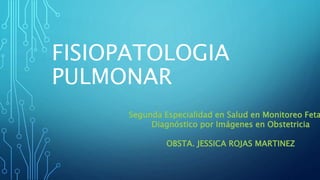 FISIOPATOLOGIA
PULMONAR
Segunda Especialidad en Salud en Monitoreo Feta
Diagnóstico por Imágenes en Obstetricia
OBSTA. JESSICA ROJAS MARTINEZ
 