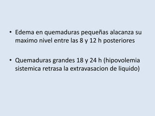 • Edema en quemaduras pequeñas alacanza su
  maximo nivel entre las 8 y 12 h posteriores

• Quemaduras grandes 18 y 24 h (hipovolemia
  sistemica retrasa la extravasacion de liquido)
 