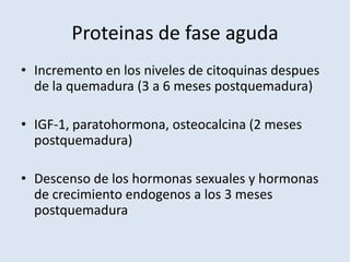 Proteinas de fase aguda
• Incremento en los niveles de citoquinas despues
  de la quemadura (3 a 6 meses postquemadura)

• IGF-1, paratohormona, osteocalcina (2 meses
  postquemadura)

• Descenso de los hormonas sexuales y hormonas
  de crecimiento endogenos a los 3 meses
  postquemadura
 