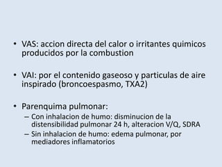 • VAS: accion directa del calor o irritantes quimicos
  producidos por la combustion

• VAI: por el contenido gaseoso y particulas de aire
  inspirado (broncoespasmo, TXA2)

• Parenquima pulmonar:
   – Con inhalacion de humo: disminucion de la
     distensibilidad pulmonar 24 h, alteracion V/Q, SDRA
   – Sin inhalacion de humo: edema pulmonar, por
     mediadores inflamatorios
 