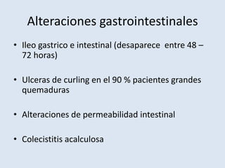 Alteraciones gastrointestinales
• Ileo gastrico e intestinal (desaparece entre 48 –
  72 horas)

• Ulceras de curling en el 90 % pacientes grandes
  quemaduras

• Alteraciones de permeabilidad intestinal

• Colecistitis acalculosa
 