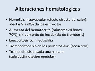 Alteraciones hematologicas
• Hemolisis intravascular (efecto directo del calor):
  afectar 9 a 40% de los eritrocitos
• Aumento del hematocrito (primeras 24 horas
  70%), sin aumento de incidencia de trombosis)
• Leucocitosis con neutrofilia
• Trombocitopenia en los primeros dias (secuestro)
• Trombocitosis pasada una semana
  (sobreestimulacion medular)
 