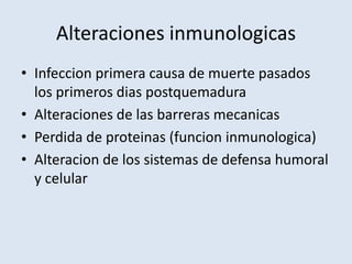 Alteraciones inmunologicas
• Infeccion primera causa de muerte pasados
  los primeros dias postquemadura
• Alteraciones de las barreras mecanicas
• Perdida de proteinas (funcion inmunologica)
• Alteracion de los sistemas de defensa humoral
  y celular
 