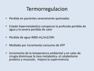 Termorregulacion
• Perdida en pacientes severamente quemados

• Estado hipermetabolico compensa la profunda perdida de
  agua y la severa perdida de calor

• Perdida de agua 4000 mL/m2/24h

• Mediado por incremento consumo de ATP

• Incremento de la temperatura ambiental y en salas de
  cirugia disminuye la tasa metabolica, el catabolismo
  proteico y muscular, mejora la supervivencia
 