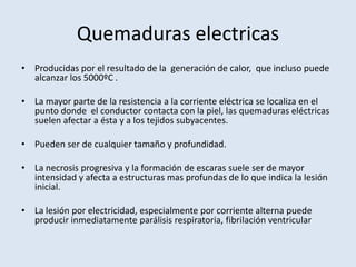 Quemaduras electricas
• Producidas por el resultado de la generación de calor, que incluso puede
  alcanzar los 5000ºC .

• La mayor parte de la resistencia a la corriente eléctrica se localiza en el
  punto donde el conductor contacta con la piel, las quemaduras eléctricas
  suelen afectar a ésta y a los tejidos subyacentes.

• Pueden ser de cualquier tamaño y profundidad.

• La necrosis progresiva y la formación de escaras suele ser de mayor
  intensidad y afecta a estructuras mas profundas de lo que indica la lesión
  inicial.

• La lesión por electricidad, especialmente por corriente alterna puede
  producir inmediatamente parálisis respiratoria, fibrilación ventricular
 