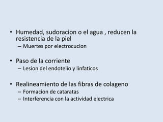 • Humedad, sudoracion o el agua , reducen la
  resistencia de la piel
  – Muertes por electrocucion

• Paso de la corriente
  – Lesion del endotelio y linfaticos

• Realineamiento de las fibras de colageno
  – Formacion de cataratas
  – Interferencia con la actividad electrica
 