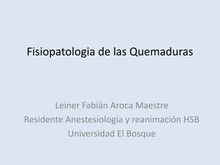 Fisiopatologia de las Quemaduras



       Leiner Fabián Aroca Maestre
Residente Anestesiología y reanimación HSB
          Universidad El Bosque
 