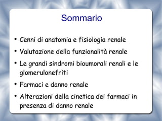 Sommario Cenni di anatomia e fisiologia renale Valutazione della funzionalità renale Le grandi sindromi bioumorali renali e le glomerulonefriti Farmaci e danno renale Alterazioni della cinetica dei farmaci in presenza di danno renale 