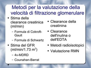 Metodi per la valutazione della velocità di filtrazione glomerulare Stima della clearance creatinica (ml/min) Formula di Cokroft-Gault Formula di Schwartz Stima del GFR (ml/min/1.73 m 2 ) 4v-MDRD Counahan-Barrat Clearance della creatinina Clearance dell'inulina o dell'EDTA Metodi radioisotopici Valutazione RMN 