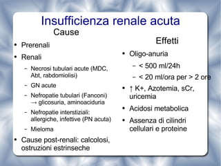 Insufficienza renale acuta Effetti Oligo-anuria < 500 ml/24h < 20 ml/ora per > 2 ore ↑  K+, Azotemia, sCr, uricemia Acidosi metabolica Assenza di cilindri cellulari e proteine Cause Prerenali Renali Necrosi tubulari acute (MDC, Abt, rabdomiolisi) GN acute Nefropatie tubulari (Fanconi)  -> glicosuria, aminoaciduria  Nefropatie interstiziali: allergiche, infettive (PN acuta) Mieloma Cause post-renali: calcolosi, ostruzioni estrinseche 