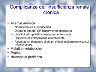 Complicanze dell’insufficienza renale cronica Anemia uremica Normocromica e normocitica Durata di vita dei GR leggermente abbreviata Livelli di eritropoietina impropriamente scarsi Risponde all’eritropoietina ricombinante Alcuni autori ritengono vi sia un effetto inibitore uremico sul midollo osseo  Malattie metaboliche Prurito Neuropatia periferica 