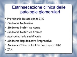 Estrinsecazione clinica delle patologie glomerulari Proteinuria isolata senza IRC Sindrome Nefrosica Sindrome Nefritica Acuta Sindrome Nefritica Cronica Macroematuria recidivante Sindrome Rapidamente Progressiva  Anomalie Orinarie Isolate con o senza IRC IRA 