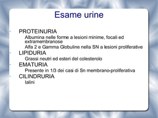 Esame urine PROTEINURIA Albumina nelle forme a lesioni minime, focali ed extramembranose Alfa 2 e Gamma Globuline nella SN a lesioni proliferative LIPIDURIA Grassi neutri ed esteri del colesterolo EMATURIA Presente in 1/3 dei casi di Sn membrano-proliferativa CILINDRURIA Ialini  