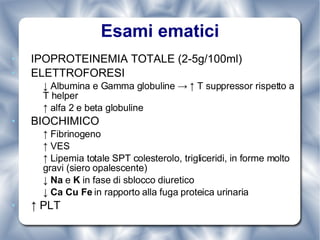 Esami ematici IPOPROTEINEMIA TOTALE (2-5g/100ml) ELETTROFORESI ↓  Albumina e Gamma globuline -> ↑ T suppressor rispetto a T helper ↑  alfa 2 e beta globuline BIOCHIMICO ↑  Fibrinogeno ↑  VES ↑  Lipemia totale SPT colesterolo, trigliceridi, in forme molto gravi (siero opalescente) ↓  Na  e  K  in fase di sblocco diuretico ↓  Ca Cu Fe  in rapporto alla fuga proteica urinaria ↑  PLT 