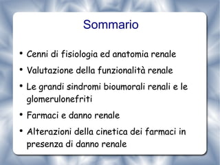 Sommario Cenni di fisiologia ed anatomia renale Valutazione della funzionalità renale Le grandi sindromi bioumorali renali e le glomerulonefriti Farmaci e danno renale Alterazioni della cinetica dei farmaci in presenza di danno renale 