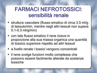 struttura vascolare (flusso ematico di circa 3.5 ml/g di tessuto/min, mentre negli altri tessuti non supera 0.1-0.3 ml/g/min) con tale flusso ematico il rene riceve in proporzione alla sua massa organica una quantità di tossico superiore rispetto ad altri tessuti a livello renale i tossici vengono concentrati il rene svolge funzioni molto complesse che possono essere facilmente alterate da sostanze tossiche FARMACI NEFROTOSSICI: sensibilità renale 