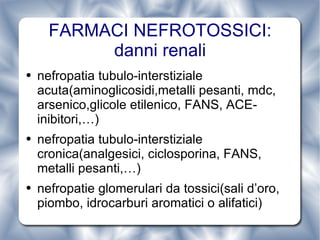 FARMACI NEFROTOSSICI: danni renali nefropatia tubulo-interstiziale acuta(aminoglicosidi,metalli pesanti, mdc, arsenico,glicole etilenico, FANS, ACE-inibitori,…) nefropatia tubulo-interstiziale cronica(analgesici, ciclosporina, FANS, metalli pesanti,…) nefropatie glomerulari da tossici(sali d’oro, piombo, idrocarburi aromatici o alifatici) 