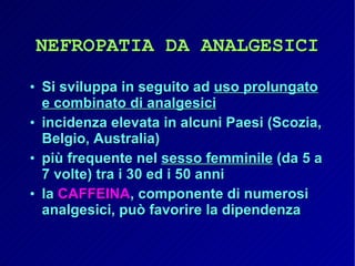 NEFROPATIA DA ANALGESICI Si sviluppa in seguito ad  uso prolungato e combinato di analgesici incidenza elevata in alcuni Paesi (Scozia, Belgio, Australia) più frequente nel  sesso femminile  (da 5 a 7 volte) tra i 30 ed i 50 anni la  CAFFEINA , componente di numerosi analgesici, può favorire la dipendenza 