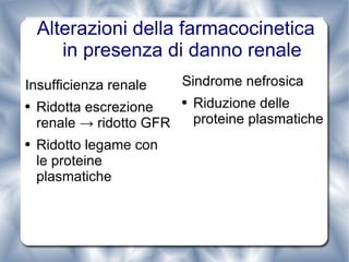 Alterazioni della farmacocinetica in presenza di danno renale Insufficienza renale Ridotta escrezione renale -> ridotto GFR Ridotto legame con le proteine plasmatiche Sindrome nefrosica Riduzione delle proteine plasmatiche 