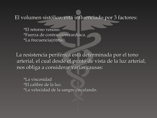 El volumen sistólico, está influenciado por 3 factores:

   *El retorno venoso.
   *Fuerza de contracción cardiaca.
   *La frecuencia(ritmo).


La resistencia periférica está determinada por el tono
arterial, el cual desde el punto de vista de la luz arterial,
nos obliga a considerar varias causas:

   *La viscosidad
   *El calibre de la luz.
   *La velocidad de la sangre circulando.
 