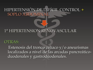 HIPERTENSIÓN DE DIFÍCIL CONTROL +
 SOPLO ABDOMINAL


1° HIPERTENSION RENOVASCULAR

OTRAS:
  Estenosis del tronco celíaco y/o aneurismas
 localizados a nivel de las arcadas pancreático-
 duodenales y gastroduodenales.
 