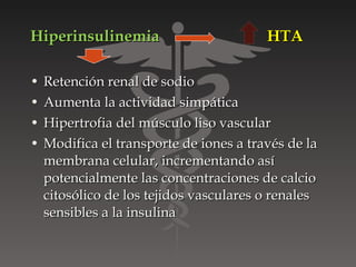 Hiperinsulinemia                         HTA

•   Retención renal de sodio
•   Aumenta la actividad simpática
•   Hipertrofia del músculo liso vascular
•   Modifica el transporte de iones a través de la
    membrana celular, incrementando así
    potencialmente las concentraciones de calcio
    citosólico de los tejidos vasculares o renales
    sensibles a la insulina
 