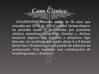 Caso Clínico
   ANAMNESIS: Paciente mujer de 50 años que
consulta por HTA de difícil control farmacológico.
La paciente acude a la consulta por presentar
cefaleas matutinas episódicas, tinnitus y dolores
torácicos atípicos (sin relación a esfuerzos, tipo
hincada, no irradiado que podía durar 6 a 8 horas)
desde hace 18 meses con una prueba de esfuerzo no
concluyente. Está tomando una combinación de
betabloqueante y diurético.
 