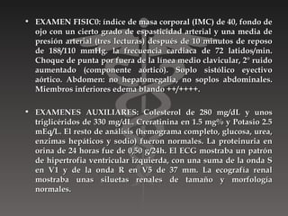 • EXAMEN FISIC0: índice de masa corporal (IMC) de 40, fondo de
  ojo con un cierto grado de espasticidad arterial y una media de
  presión arterial (tres lecturas) después de 10 minutos de reposo
  de 188/110 mmHg. la frecuencia cardiaca de 72 latidos/min.
  Choque de punta por fuera de la línea medio clavicular, 2° ruido
  aumentado (componente aórtico). Soplo sistólico eyectivo
  aórtico. Abdomen: no hepatomegalia, no soplos abdominales.
  Miembros inferiores edema blando ++/++++.

• EXAMENES AUXILIARES: Colesterol de 280 mg/dL y unos
  triglicéridos de 330 mg/dL. Creratinina en 1.5 mg% y Potasio 2.5
  mEq/L. El resto de análisis (hemograma completo, glucosa, urea,
  enzimas hepáticos y sodio) fueron normales. La proteinuria en
  orina de 24 horas fue de 0,50 g/24h. El ECG mostraba un patrón
  de hipertrofia ventricular izquierda, con una suma de la onda S
  en V1 y de la onda R en V5 de 37 mm. La ecografía renal
  mostraba unas siluetas renales de tamaño y morfología
  normales.
 