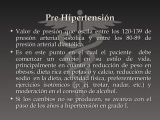Pre Hipertensión
• Valor de presión que oscila entre los 120-139 de
  presión arterial sistólica y entre los 80-89 de
  presión arterial diastólica.
• Es en este punto en el cual el paciente debe
  comenzar un cambio en su estilo de vida,
  principalmente en cuanto a reducción de peso en
  obesos, dieta rica en potasio y calcio, reducción de
  sodio en la dieta, actividad física, preferentemente
  ejercicios isotónicos (p. ej. trotar, nadar, etc.) y
  moderación en el consumo de alcohol.
• Si los cambios no se producen, se avanza con el
  paso de los años a hipertensión en grado I.
 