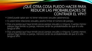 ¿QUÉ OTRA COSA PUEDO HACER PARA
REDUCIR LAS PROBABILIDADES DE
CONTRAER EL VPH?
• Usted puede optar por no tener relaciones sexuales (abstinencia).
• Si usted tiene relaciones sexuales, podría limitar el número de parejas.
• Elija una pareja que haya tenido pocas parejas sexuales o ninguna. Cuantas menos
parejas haya tenido su pareja, menores serán las probabilidades de que él o ella
tenga el VPH.
• Elija una pareja que haya tenido pocas parejas sexuales o ninguna. Cuantas menos
parejas haya tenido su pareja, menores serán las probabilidades de que él o ella
tenga el VPH.
 