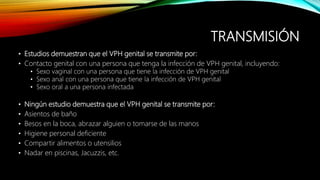 TRANSMISIÓN
• Estudios demuestran que el VPH genital se transmite por:
• Contacto genital con una persona que tenga la infección de VPH genital, incluyendo:
• Sexo vaginal con una persona que tiene la infección de VPH genital
• Sexo anal con una persona que tiene la infección de VPH genital
• Sexo oral a una persona infectada
• Ningún estudio demuestra que el VPH genital se transmite por:
• Asientos de baño
• Besos en la boca, abrazar alguien o tomarse de las manos
• Higiene personal deficiente
• Compartir alimentos o utensilios
• Nadar en piscinas, Jacuzzis, etc.
 