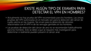 EXISTE ALGÚN TIPO DE EXAMEN PARA
DETECTAR EL VPH EN HOMBRES?
• Actualmente no hay prueba del VPH recomendada para los hombres. Las únicas
pruebas del VPH autorizadas en el mercado son para la detección del cáncer de
cuello uterino en las mujeres. No sirven para la detección de cánceres
relacionados con el VPH ni de las verrugas genitales en los hombres.
• Las pruebas de detección del cáncer de ano no se recomiendan habitualmente
para los hombres. Esto se debe a que se requiere más investigación para
determinar si realmente pueden prevenir el cáncer anal.
 