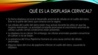 QUÉ ES LA DISPLASIA CERVICAL?
• Se llama displasia cervical al desarrollo anormal de células en el cuello del útero.
Este es la parte del útero que conecta con la vagina.
• Las células del cuello del útero están muy activas durante los años en que las
mujeres menstrúan. La actividad constante promueve el crecimiento anormal de
células cuando ciertas condiciones están presentes.
• La displasia no es cáncer. Sin embargo, las células anormales pueden convertirse
en cáncer si no se tratan.
• La presencia del Virus Papiloma Humano es una causa común de células
anormales.
• Algunos tipos del virus de papiloma infectan el cuello del útero, causando la
displasia.
 