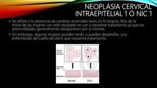 NEOPLASIA CERVICAL
INTRAEPITELIAL 1 O NIC 1
• Se refiere a la presencia de cambios anormales leves en la biopsia. Mas de la
mitad de las mujeres con este resultado no van a necesitar tratamiento ya que las
anormalidades generalmente desaparecen por si mismas.
• Sin embargo, algunas mujeres pueden tener, o pueden desarrollar, una
enfermedad del cuello de útero que requerirá tratamiento.
 