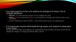 • Si la colposcopia es normal, se le repetirá una citología en 6 meses. Si en la
citología repetida es:
• Normal – se retornará para seguir con el cribado de rutina.
• Atípia (ASCUS) o lesión leve (LSIL) – se le repetirá la citología de cuello de útero a los
12 meses.
• Lesión moderada o severa (HSIL) – se le remitirá para hacer una colposcopia
• Si la colposcopia muestra enfermedad de bajo grado, se le repetirá la colposcopia
a los 6 meses.
En ocasiones puede aconsejarse un tratamiento para extirpar el área anormal con
objeto de reducir el riesgo de desarrollar cáncer.
 