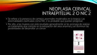 NEOPLASIA CERVICAL
INTRAEPITELIAL 2 O NIC 2
• Se refiere a la presencia de cambios anormales moderados en la biopsia. Las
anormalidades clasificadas como NIC 2 es probable que puedan progresar.
• Por ello, a las mujeres con este resultado generalmente se les aconseja de realizar
un tratamiento que consiste en la extirpación del área anormal y así disminuir las
posibilidades de desarrollar un cáncer.
 
