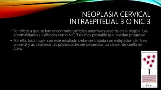 NEOPLASIA CERVICAL
INTRAEPITELIAL 3 O NIC 3
• Se refiere a que se han encontrado cambios anormales severos en la biopsia. Las
anormalidades clasificadas como NIC 3 es mas probable que puedan progresar.
• Por ello, toda mujer con este resultado debe ser tratada con extirpación del área
anormal y así disminuir las posibilidades de desarrollar un cáncer de cuello de
útero.
 