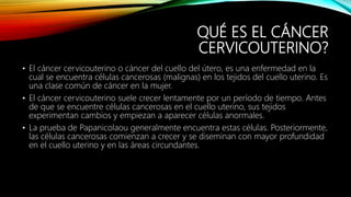 QUÉ ES EL CÁNCER
CERVICOUTERINO?
• El cáncer cervicouterino o cáncer del cuello del útero, es una enfermedad en la
cual se encuentra células cancerosas (malignas) en los tejidos del cuello uterino. Es
una clase común de cáncer en la mujer.
• El cáncer cervicouterino suele crecer lentamente por un período de tiempo. Antes
de que se encuentre células cancerosas en el cuello uterino, sus tejidos
experimentan cambios y empiezan a aparecer células anormales.
• La prueba de Papanicolaou generalmente encuentra estas células. Posteriormente,
las células cancerosas comienzan a crecer y se diseminan con mayor profundidad
en el cuello uterino y en las áreas circundantes.
 