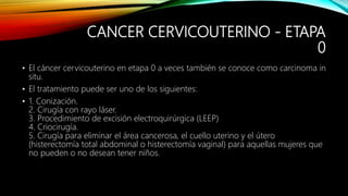 CANCER CERVICOUTERINO - ETAPA
0
• El cáncer cervicouterino en etapa 0 a veces también se conoce como carcinoma in
situ.
• El tratamiento puede ser uno de los siguientes:
• 1. Conización.
2. Cirugía con rayo láser.
3. Procedimiento de excisión electroquirúrgica (LEEP)
4. Criocirugía.
5. Cirugía para eliminar el área cancerosa, el cuello uterino y el útero
(histerectomía total abdominal o histerectomía vaginal) para aquellas mujeres que
no pueden o no desean tener niños.
 