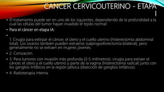 CANCER CERVICOUTERINO - ETAPA
I
• El tratamiento puede ser en uno de los siguientes, dependiendo de la profundidad a la
cual las células del tumor hayan invadido el tejido normal:
• Para el cáncer en etapa IA:
•
1. Cirugía para extirpar el cáncer, el útero y el cuello uterino (histerectomía abdominal
total). Los ovarios también pueden extraerse (salpingooforectomía bilateral), pero
generalmente no se extraen en mujeres jóvenes.
• 2. Conización.
• 3. Para tumores con invasión más profunda (3-5 milímetros): cirugía para extraer el
cáncer, el útero y el cuello uterino y parte de la vagina (histerectomía radical) junto con
los ganglios linfáticos en la región pélvica (disección de ganglios linfáticos).
• 4. Radioterapia interna.
 