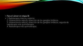 • Para el cáncer en etapa IB:
• 1. Radioterapia interna y externa.
2. Histerectomía radical y disección de los ganglios linfáticos.
3. Histerectomía radical y disección de los ganglios linfáticos, seguida de
radioterapia más quimioterapia.
4. Radioterapia más quimioterapia.
 