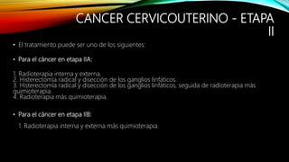 CANCER CERVICOUTERINO - ETAPA
II
• El tratamiento puede ser uno de los siguientes:
• Para el cáncer en etapa IIA:
1. Radioterapia interna y externa.
2. Histerectomía radical y disección de los ganglios linfáticos.
3. Histerectomía radical y disección de los ganglios linfáticos, seguida de radioterapia más
quimioterapia.
4. Radioterapia más quimioterapia.
• Para el cáncer en etapa IIB:
1. Radioterapia interna y externa más quimioterapia.
 