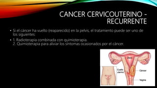 CANCER CERVICOUTERINO -
RECURRENTE
• Si el cáncer ha vuelto (reaparecido) en la pelvis, el tratamiento puede ser uno de
los siguientes:
• 1. Radioterapia combinada con quimioterapia.
2. Quimioterapia para aliviar los síntomas ocasionados por el cáncer.
 